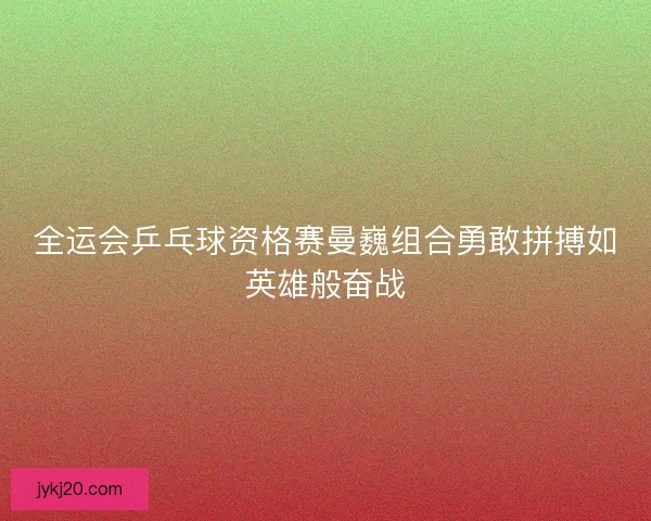 全运会乒乓球资格赛曼巍组合勇敢拼搏如英雄般奋战