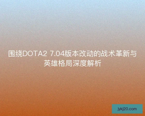 围绕DOTA2 7.04版本改动的战术革新与英雄格局深度解析