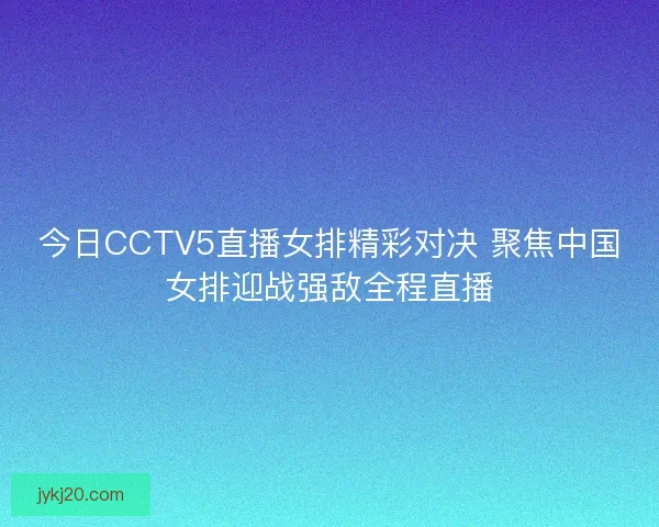 今日CCTV5直播女排精彩对决 聚焦中国女排迎战强敌全程直播
