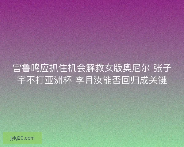 宫鲁鸣应抓住机会解救女版奥尼尔 张子宇不打亚洲杯 李月汝能否回归成关键