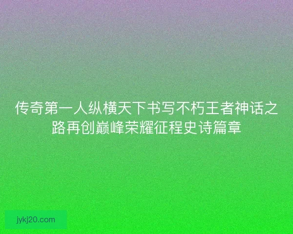 传奇第一人纵横天下书写不朽王者神话之路再创巅峰荣耀征程史诗篇章